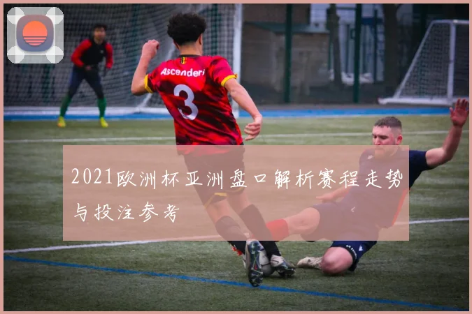 2021欧洲杯亚洲盘口解析赛程走势与投注参考