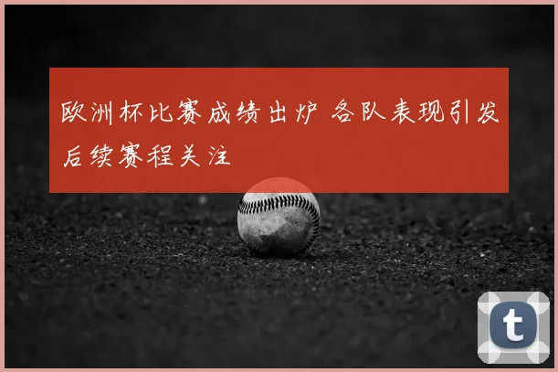 欧洲杯比赛成绩出炉 各队表现引发后续赛程关注