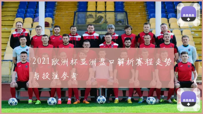 2021欧洲杯亚洲盘口解析赛程走势与投注参考