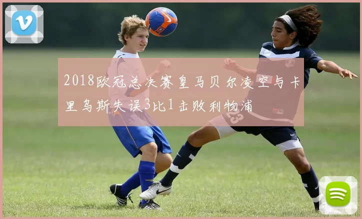 2018欧冠总决赛皇马贝尔凌空与卡里乌斯失误3比1击败利物浦