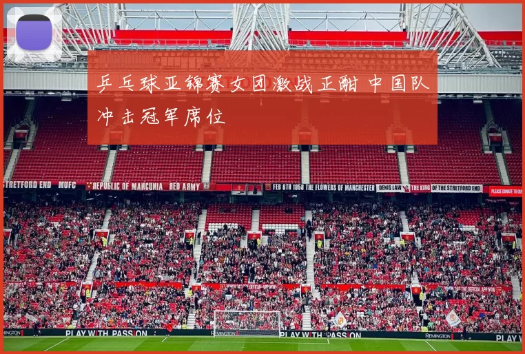 乒乓球亚锦赛女团激战正酣 中国队冲击冠军席位