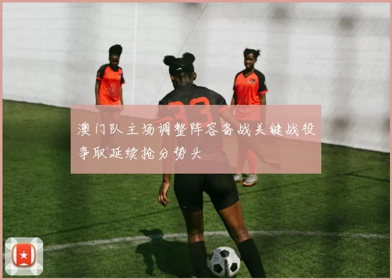 澳门队主场调整阵容备战关键战役争取延续抢分势头