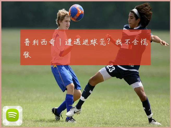 普利西奇丨遭遇进球荒？我不会慌张