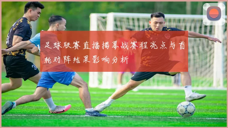 足球联赛直播揭幕战赛程亮点与首轮对阵结果影响分析