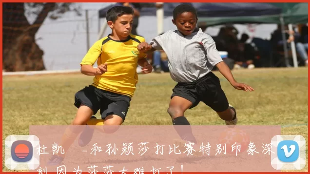 杜凯琹_和孙颖莎打比赛特别印象深刻 因为莎莎太难打了！