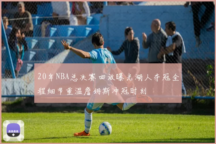 20年NBA总决赛回放曝光湖人夺冠全程细节重温詹姆斯冲冠时刻