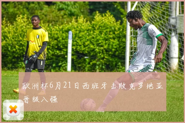 欧洲杯6月21日西班牙击败克罗地亚晋级八强