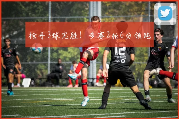 枪手3球完胜！多赛2轮6分领跑