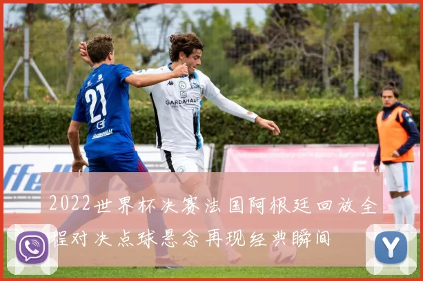 2022世界杯决赛法国阿根廷回放全程对决点球悬念再现经典瞬间