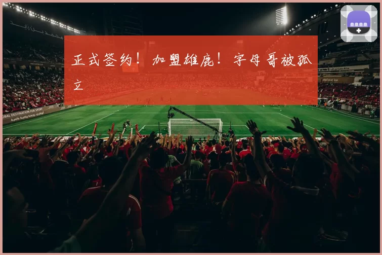 正式签约！加盟雄鹿！字母哥被孤立