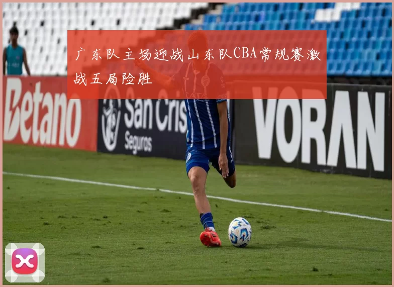 广东队主场迎战山东队CBA常规赛激战五局险胜