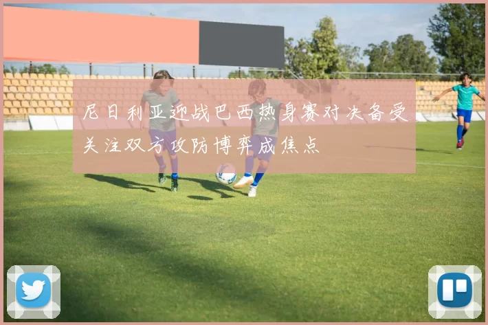 尼日利亚迎战巴西热身赛对决备受关注双方攻防博弈成焦点