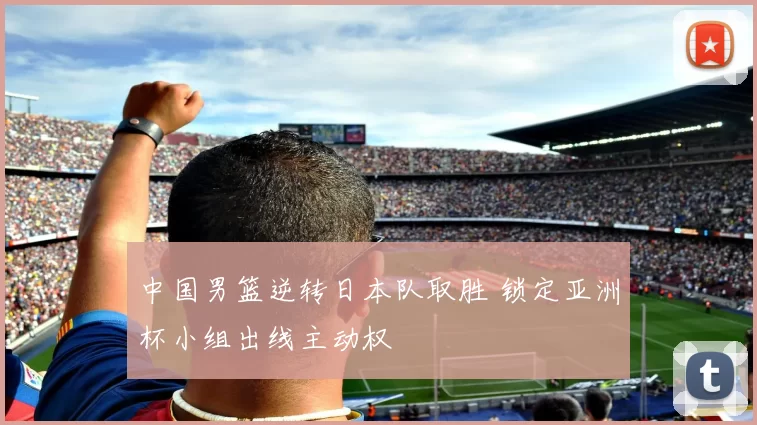 中国男篮逆转日本队取胜 锁定亚洲杯小组出线主动权