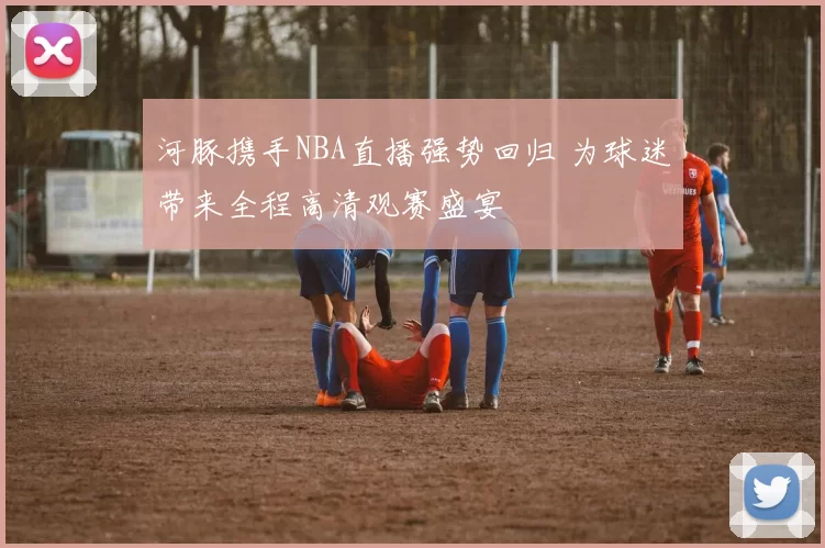 河豚携手NBA直播强势回归 为球迷带来全程高清观赛盛宴