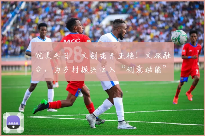 皖美冬日丨文创花开正艳！文旅融合，为乡村振兴注入“创意动能”