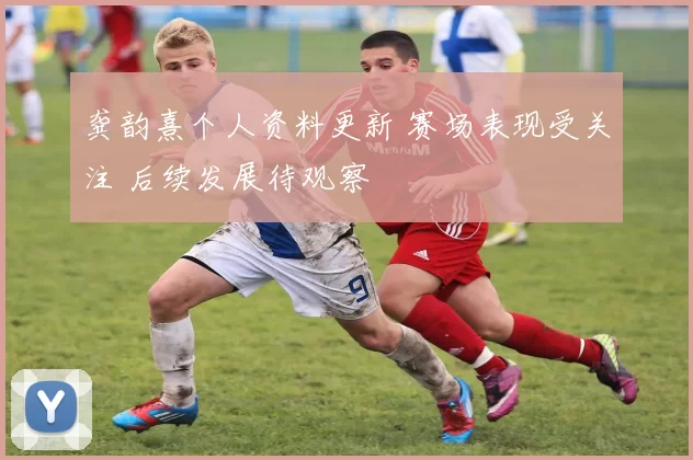 龚韵熹个人资料更新 赛场表现受关注 后续发展待观察