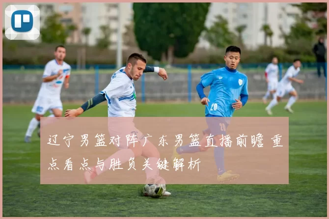 辽宁男篮对阵广东男篮直播前瞻 重点看点与胜负关键解析