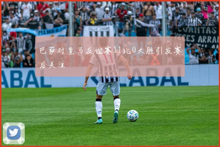 巴萨对皇马友谊赛11比0大胜引发赛后关注