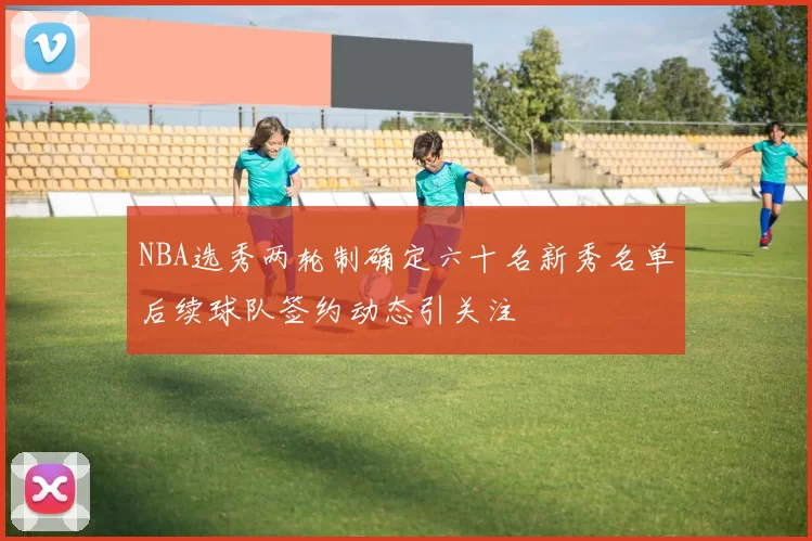 NBA选秀两轮制确定六十名新秀名单后续球队签约动态引关注