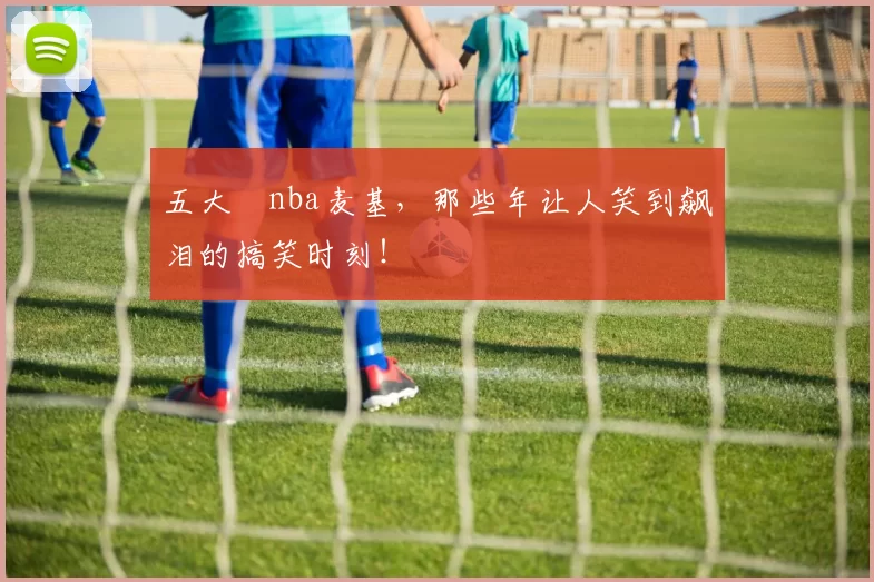 五大囧nba麦基，那些年让人笑到飙泪的搞笑时刻！