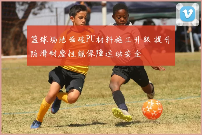 篮球场地面硅PU材料施工升级 提升防滑耐磨性能保障运动安全