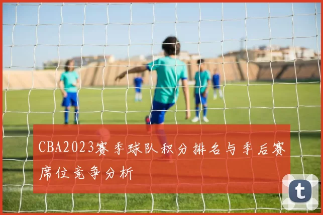 CBA2023赛季球队积分排名与季后赛席位竞争分析