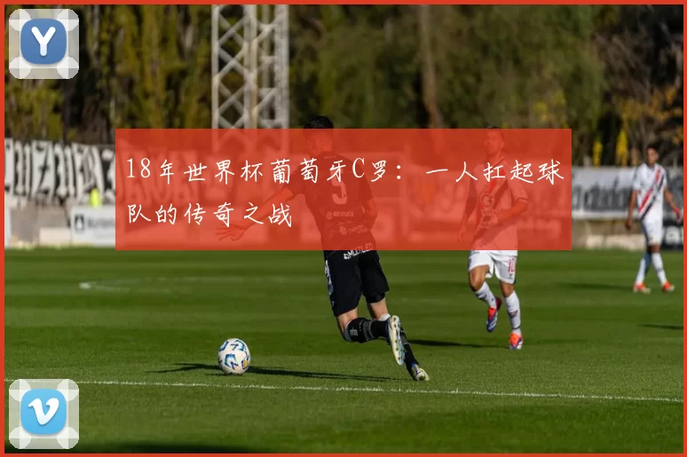 18年世界杯葡萄牙C罗：一人扛起球队的传奇之战