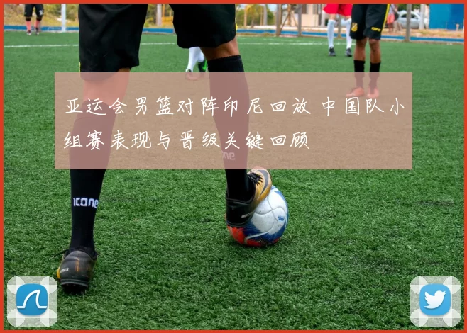 亚运会男篮对阵印尼回放 中国队小组赛表现与晋级关键回顾