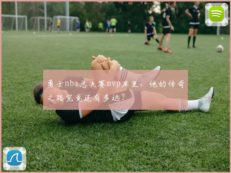 勇士nba总决赛mvp库里，他的传奇之路究竟还有多远？