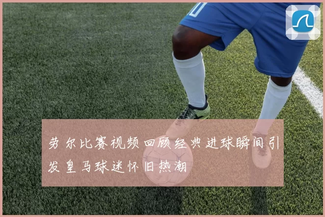 劳尔比赛视频回顾经典进球瞬间引发皇马球迷怀旧热潮