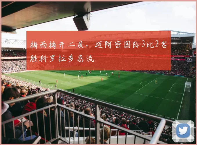 梅西梅开二度，迈阿密国际3比2客胜科罗拉多急流