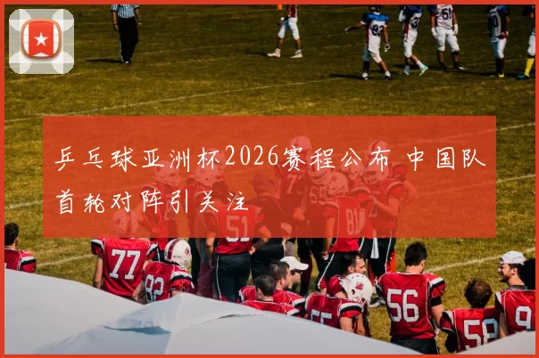 乒乓球亚洲杯2026赛程公布 中国队首轮对阵引关注
