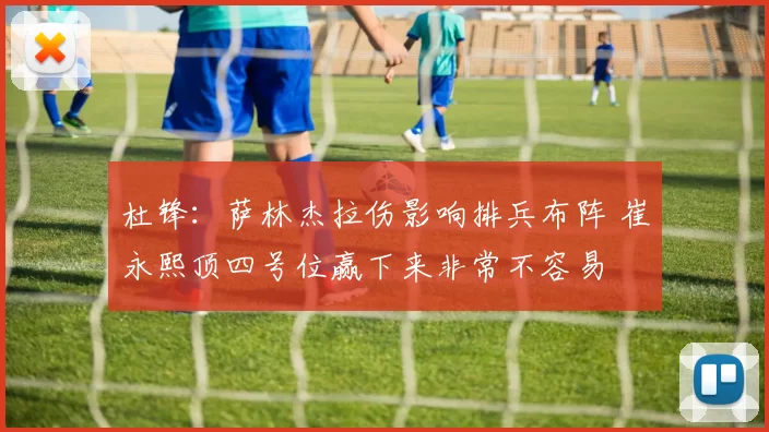 杜锋：萨林杰拉伤影响排兵布阵 崔永熙顶四号位赢下来非常不容易