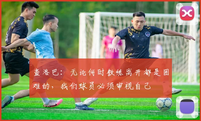 查洛巴：无论何时教练离开都是困难的，我们球员必须审视自己