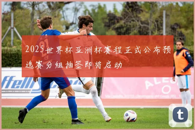 2025世界杯亚洲杯赛程正式公布预选赛分组抽签即将启动