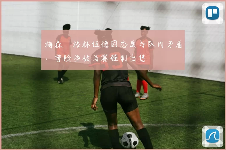 梅森・格林伍德因态度与队内矛盾，曾险些被马赛强制出售