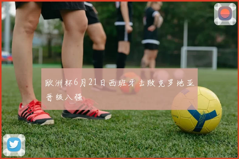 欧洲杯6月21日西班牙击败克罗地亚晋级八强