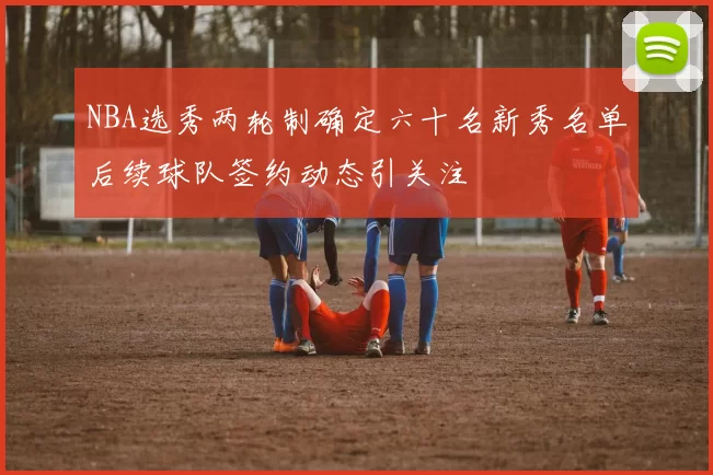 NBA选秀两轮制确定六十名新秀名单后续球队签约动态引关注