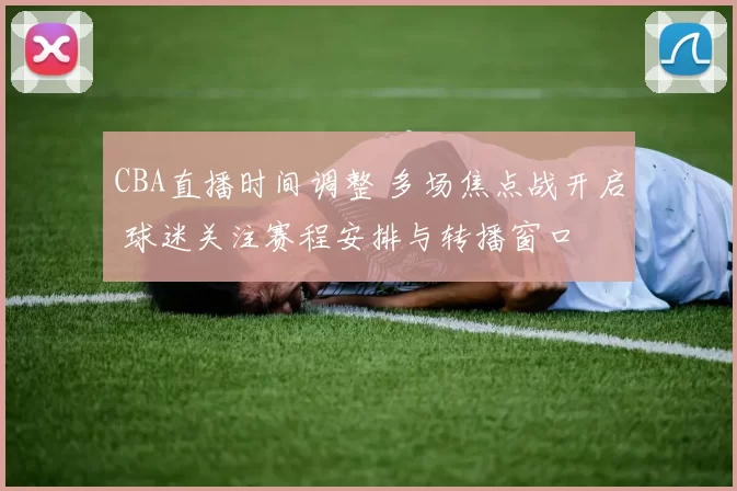 CBA直播时间调整 多场焦点战开启 球迷关注赛程安排与转播窗口