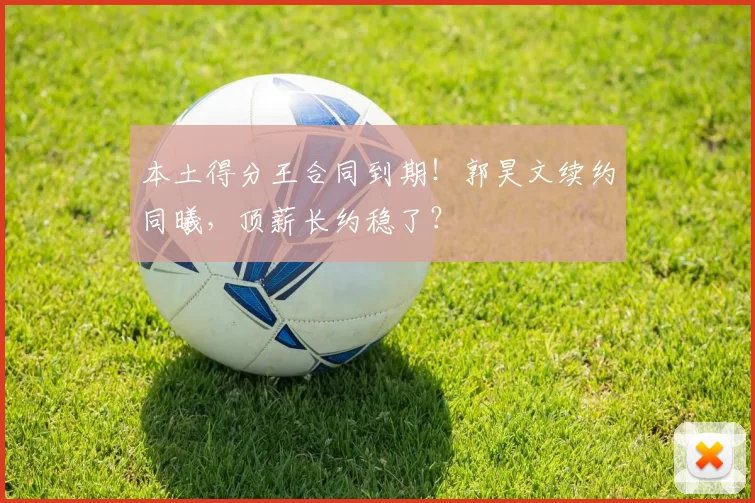 本土得分王合同到期！郭昊文续约同曦，顶薪长约稳了？
