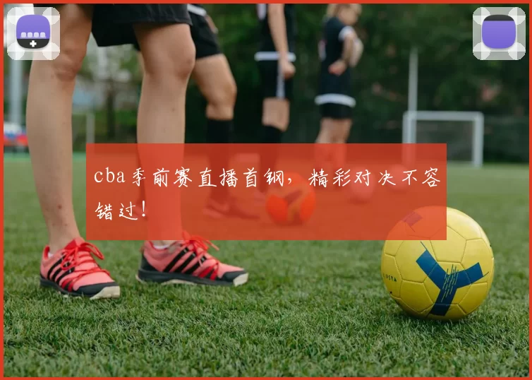 cba季前赛直播首钢，精彩对决不容错过！