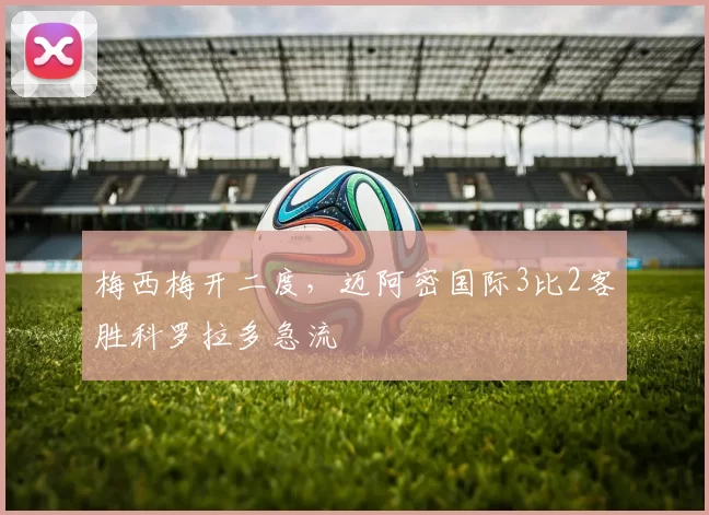 梅西梅开二度，迈阿密国际3比2客胜科罗拉多急流