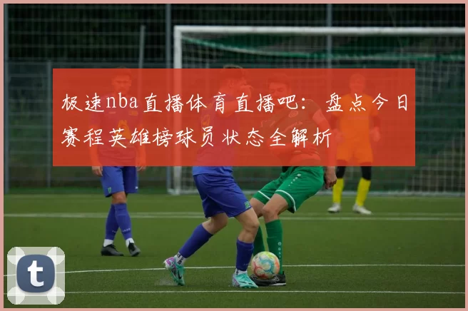 极速nba直播体育直播吧:盘点今日赛程英雄榜球员状态全解析