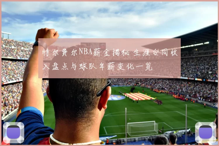 特尔费尔NBA薪金揭秘 生涯合同收入盘点与球队年薪变化一览