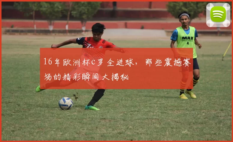 16年欧洲杯c罗全进球，那些震撼赛场的精彩瞬间大揭秘