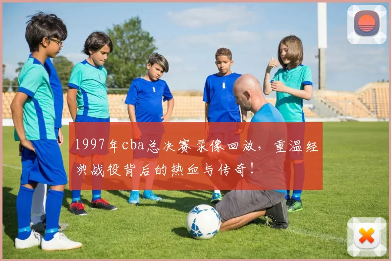 1997年cba总决赛录像回放，重温经典战役背后的热血与传奇！