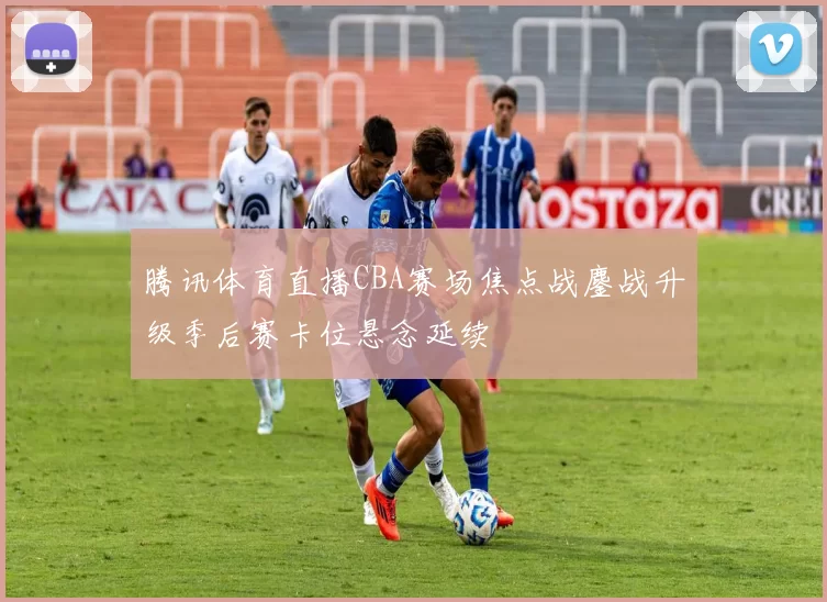 腾讯体育直播CBA赛场焦点战鏖战升级季后赛卡位悬念延续