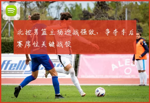 北控男篮主场迎战强敌，争夺季后赛席位关键战役