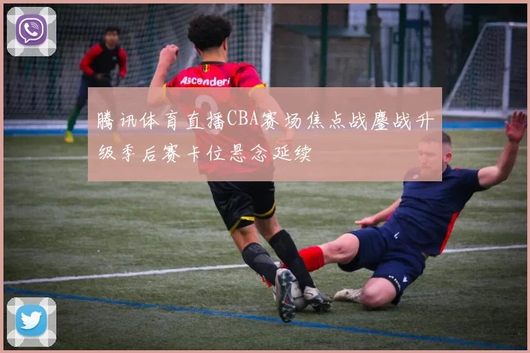 腾讯体育直播CBA赛场焦点战鏖战升级季后赛卡位悬念延续
