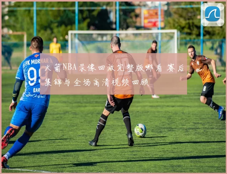 火箭NBA录像回放完整版哪看 赛后集锦与全场高清视频回顾